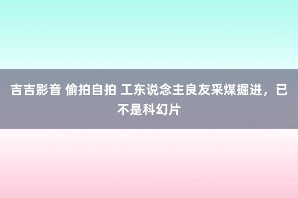 吉吉影音 偷拍自拍 工东说念主良友采煤掘进，已不是科幻片