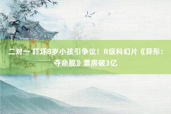 二对一 吓坏8岁小孩引争议！R级科幻片《异形：夺命舰》票房破3亿