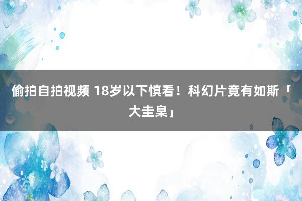 偷拍自拍视频 18岁以下慎看！科幻片竟有如斯「大圭臬」