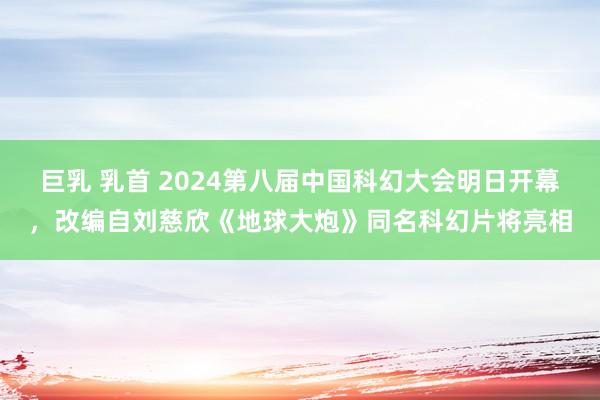 巨乳 乳首 2024第八届中国科幻大会明日开幕，改编自刘慈欣《地球大炮》同名科幻片将亮相